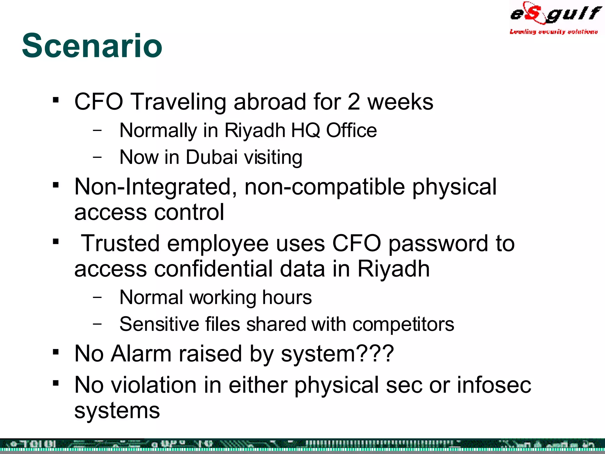 Scenario CFO Traveling abroad for 2 weeks Normally in Riyadh HQ Office Now in Dubai visiting Non-Integrated, non-compatible physical access control Trusted employee uses CFO password to access confidential data in Riyadh Normal working hours Sensitive files shared with competitors No Alarm raised by system??? No violation in either physical sec or infosec systems 