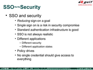 SSO~~Security SSO and security Reducing  sign-on a goal S ingle  sign on is a risk in security compromise Standard authentication infrastructure is good SSO is not always realistic Different applications Different security Different application states Policy drives No single credential should give access to everything 