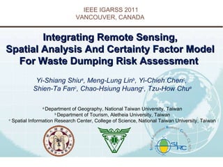 Integrating Remote Sensing,  Spatial Analysis And Certainty Factor Model  For Waste Dumping Risk Assessment    Yi-Shiang Shiu a , Meng-Lung Lin b , Yi-Chieh Chen c ,  Shien-Ta Fan c , Chao-Hsiung Huang c , Tzu-How Chu a a  Department of Geography, National Taiwan University, Taiwan b  Department of Tourism, Aletheia University, Taiwan c  Spatial Information Research Center, College of Science, National Taiwan University, Taiwan IEEE IGARSS 2011 VANCOUVER, CANADA  