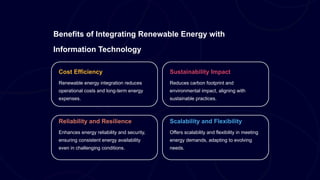 Benefits of Integrating Renewable Energy with
Information Technology
Cost Efficiency
Renewable energy integration reduces
operational costs and long-term energy
expenses.
Sustainability Impact
Reduces carbon footprint and
environmental impact, aligning with
sustainable practices.
Reliability and Resilience
Enhances energy reliability and security,
ensuring consistent energy availability
even in challenging conditions.
Scalability and Flexibility
Offers scalability and flexibility in meeting
energy demands, adapting to evolving
needs.
 