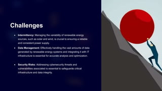 Challenges
 Intermittency: Managing the variability of renewable energy
sources, such as solar and wind, is crucial to ensuring a reliable
and consistent power supply.
 Data Management: Effectively handling the vast amounts of data
generated by renewable energy systems and integrating it with IT
infrastructure is essential for accurate analysis and optimization.
 Security Risks: Addressing cybersecurity threats and
vulnerabilities associated is essential to safeguarde critical
infrastructure and data integrity.
 