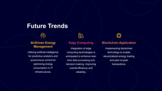 Future Trends
AI-Driven Energy
Management
Utilizing artificial intelligence
for predictive analytics and
autonomous control for
optimizing energy
consumption in IT
infrastructures.
Edge Computing
Integration of edge
computing technologies is
anticipated to enhance real-
time data processing and
decision-making, improving
overall efficiency and
reliability.
Blockchain Application
Implementing blockchain
technology to enable
decentralized energy trading
and peer-to-peer
transactions.
 