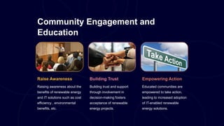 Community Engagement and
Education
Raise Awareness
Raising awareness about the
benefits of renewable energy
and IT solutions such as cost
efficiency , environmental
benefits, etc.
Building Trust
Building trust and support
through involvement in
decision-making fosters
acceptance of renewable
energy projects.
Empowering Action
Educated communities are
empowered to take action,
leading to increased adoption
of IT-enabled renewable
energy solutions.
 