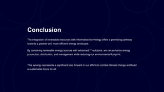 Conclusion
The integration of renewable resources with information technology offers a promising pathway
towards a greener and more efficient energy landscape.
By combining renewable energy sources with advanced IT solutions, we can enhance energy
production, distribution, and management while reducing our environmental footprint.
This synergy represents a significant step forward in our efforts to combat climate change and build
a sustainable future for all.
 