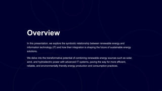 Overview
In this presentation, we explore the symbiotic relationship between renewable energy and
information technology (IT) and how their integration is shaping the future of sustainable energy
solutions.
We delve into the transformative potential of combining renewable energy sources such as solar,
wind, and hydroelectric power with advanced IT systems, paving the way for more efficient,
reliable, and environmentally friendly energy production and consumption practices.
 