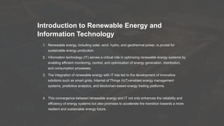 Introduction to Renewable Energy and
Information Technology
1. Renewable energy, including solar, wind, hydro, and geothermal power, is pivotal for
sustainable energy production.
2. Information technology (IT) serves a critical role in optimizing renewable energy systems by
enabling efficient monitoring, control, and optimization of energy generation, distribution,
and consumption processes.
3. The integration of renewable energy with IT has led to the development of innovative
solutions such as smart grids, Internet of Things (IoT)-enabled energy management
systems, predictive analytics, and blockchain-based energy trading platforms.
4. This convergence between renewable energy and IT not only enhances the reliability and
efficiency of energy systems but also promises to accelerate the transition towards a more
resilient and sustainable energy future.
 