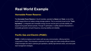 Real World Example
Hornsdale Power Reserve:
The Hornsdale Power Reserve in South Australia, operated by Neoen and Tesla, is one of the
world's largest lithium-ion battery energy storage systems. This is commonly known as the "Tesla
big battery", is integrated with renewable energy sources and the grid to provide stability and
support during peak demand periods. Through IT optimization, it swiftly adjusts to fluctuations in
renewable generation and grid frequency, ensuring stability and reliability.
Pacific Gas and Electric (PG&E):
PG&E in California deploys smart meters with two-way communication, offering real-time
consumption of data. This empowers customers to track usage and make energy-efficient choices.
PG&E leverages this data to optimize grid operations, identify high-demand areas, and enact peak
load management strategies.
 