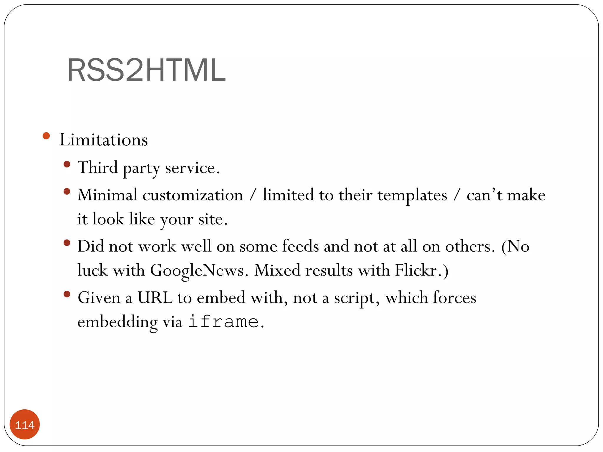 RSS2HTML Limitations Third party service. Minimal customization / limited to their templates / can’t make it look like your site. Did not work well on some feeds and not at all on others. (No luck with GoogleNews. Mixed results with Flickr.) Given a URL to embed with, not a script, which forces embedding via  iframe . 