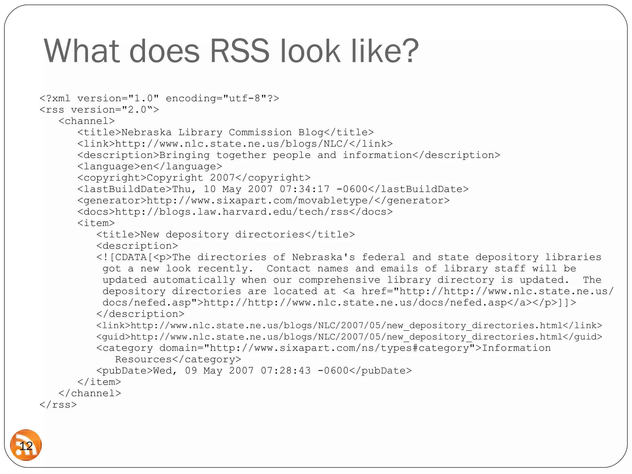 <?xml version="1.0" encoding="utf-8"?> <rss version="2.0“>   <channel>   <title>Nebraska Library Commission Blog</title>   <link>http://www.nlc.state.ne.us/blogs/NLC/</link>   <description>Bringing together people and information</description>   <language>en</language>   <copyright>Copyright 2007</copyright>   <lastBuildDate>Thu, 10 May 2007 07:34:17 -0600</lastBuildDate>   <generator>http://www.sixapart.com/movabletype/</generator>   <docs>http://blogs.law.harvard.edu/tech/rss</docs>    <item>   <title>New depository directories</title>   <description>   <![CDATA[<p>The directories of Nebraska's federal and state depository libraries   got a new look recently.  Contact names and emails of library staff will be   updated automatically when our comprehensive library directory is updated.  The    depository directories are located at <a href="http://http://www.nlc.state.ne.us/   docs/nefed.asp">http://http://www.nlc.state.ne.us/docs/nefed.asp</a></p>]]>     </description>   <link>http://www.nlc.state.ne.us/blogs/NLC/2007/05/new_depository_directories.html</link>   <guid>http://www.nlc.state.ne.us/blogs/NLC/2007/05/new_depository_directories.html</guid>   <category domain="http://www.sixapart.com/ns/types#category">Information    Resources</category>   <pubDate>Wed, 09 May 2007 07:28:43 -0600</pubDate>   </item>   </channel> </rss> What does RSS look like? 