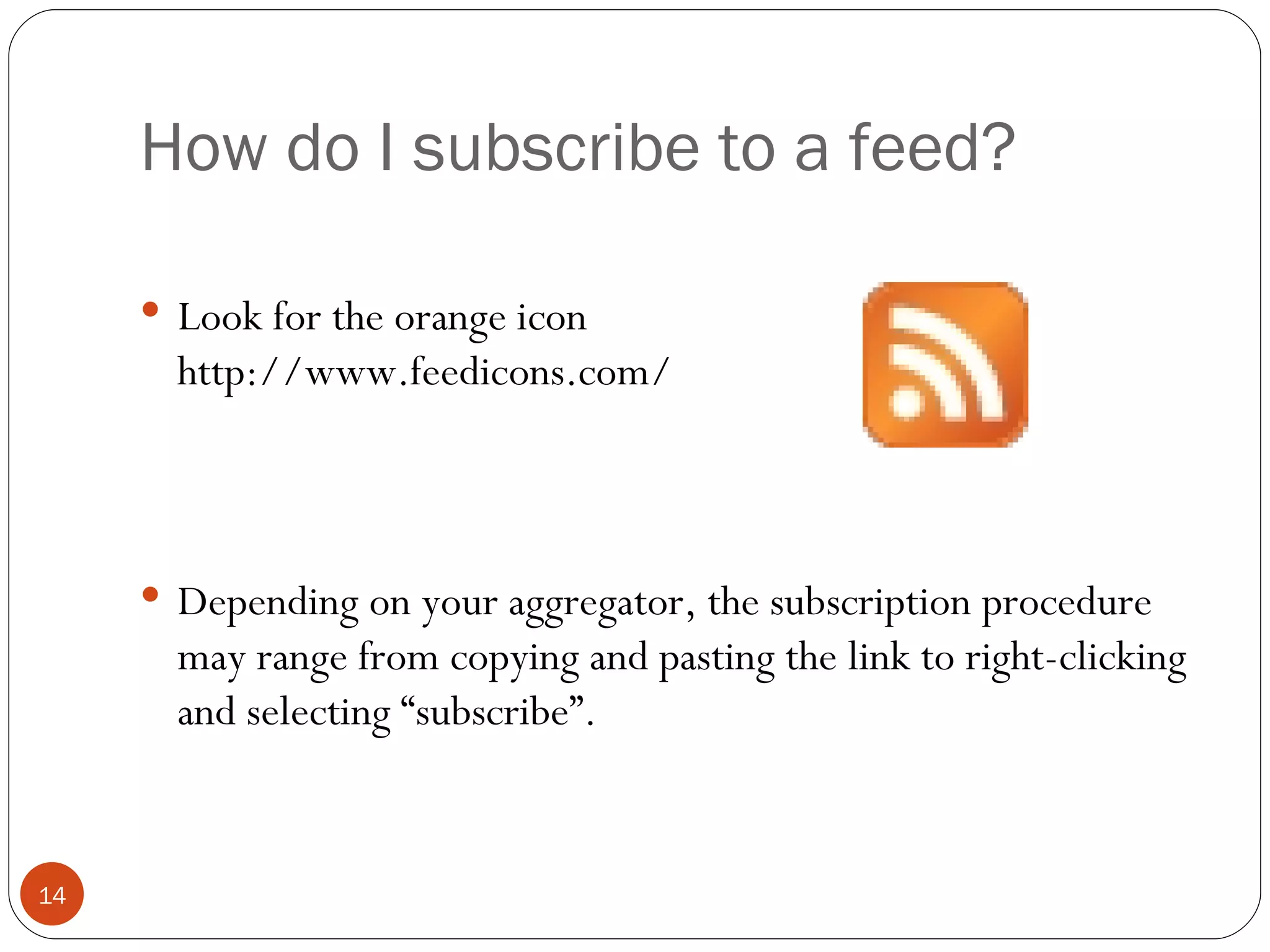 How do I subscribe to a feed? Look for the orange icon http://www.feedicons.com/ Depending on your aggregator, the subscription procedure may range from copying and pasting the link to right-clicking and selecting “subscribe”. 