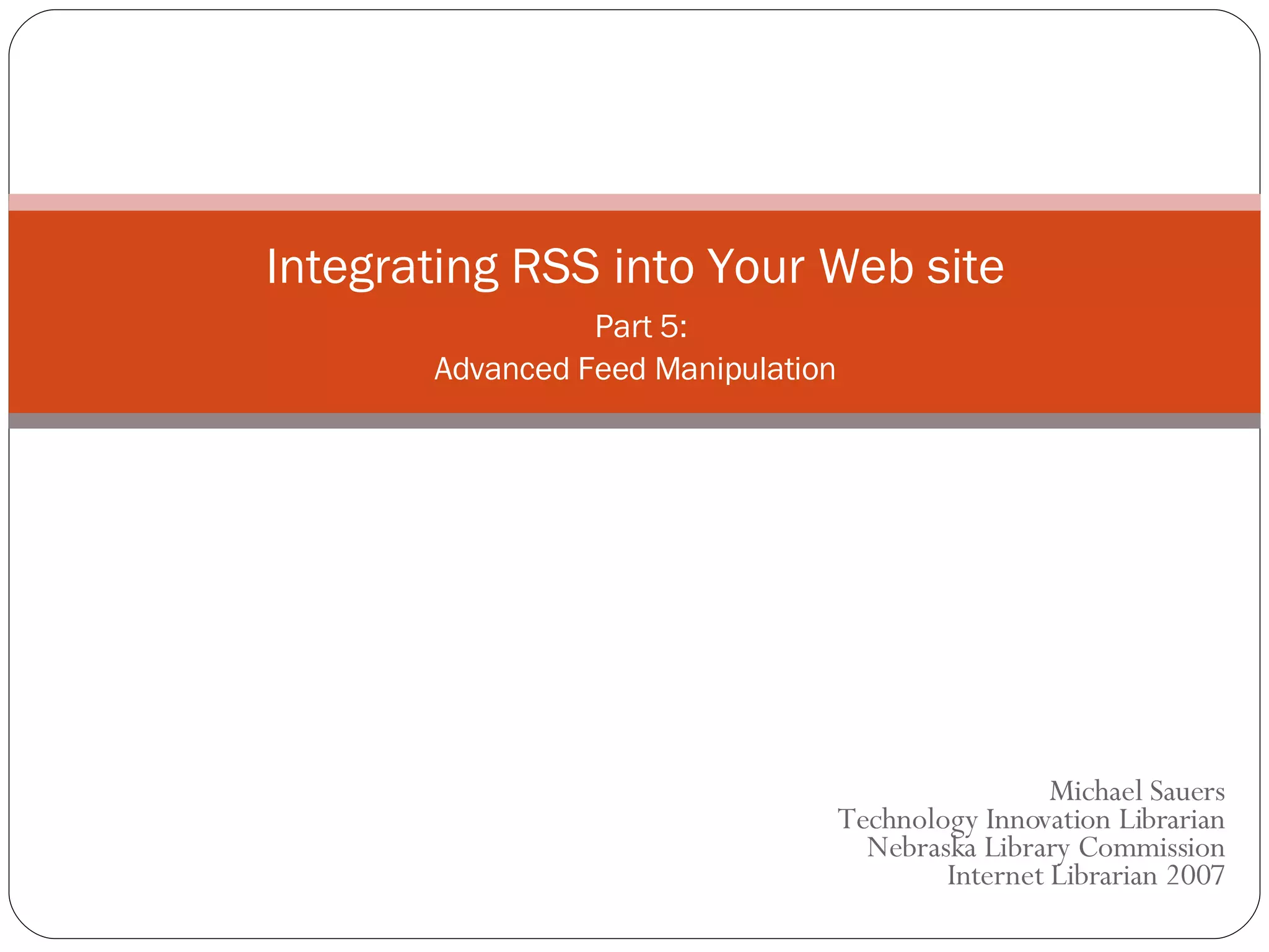 Michael Sauers Technology Innovation Librarian Nebraska Library Commission Internet Librarian 2007 Integrating RSS into Your Web site   Part 5: Advanced Feed Manipulation 