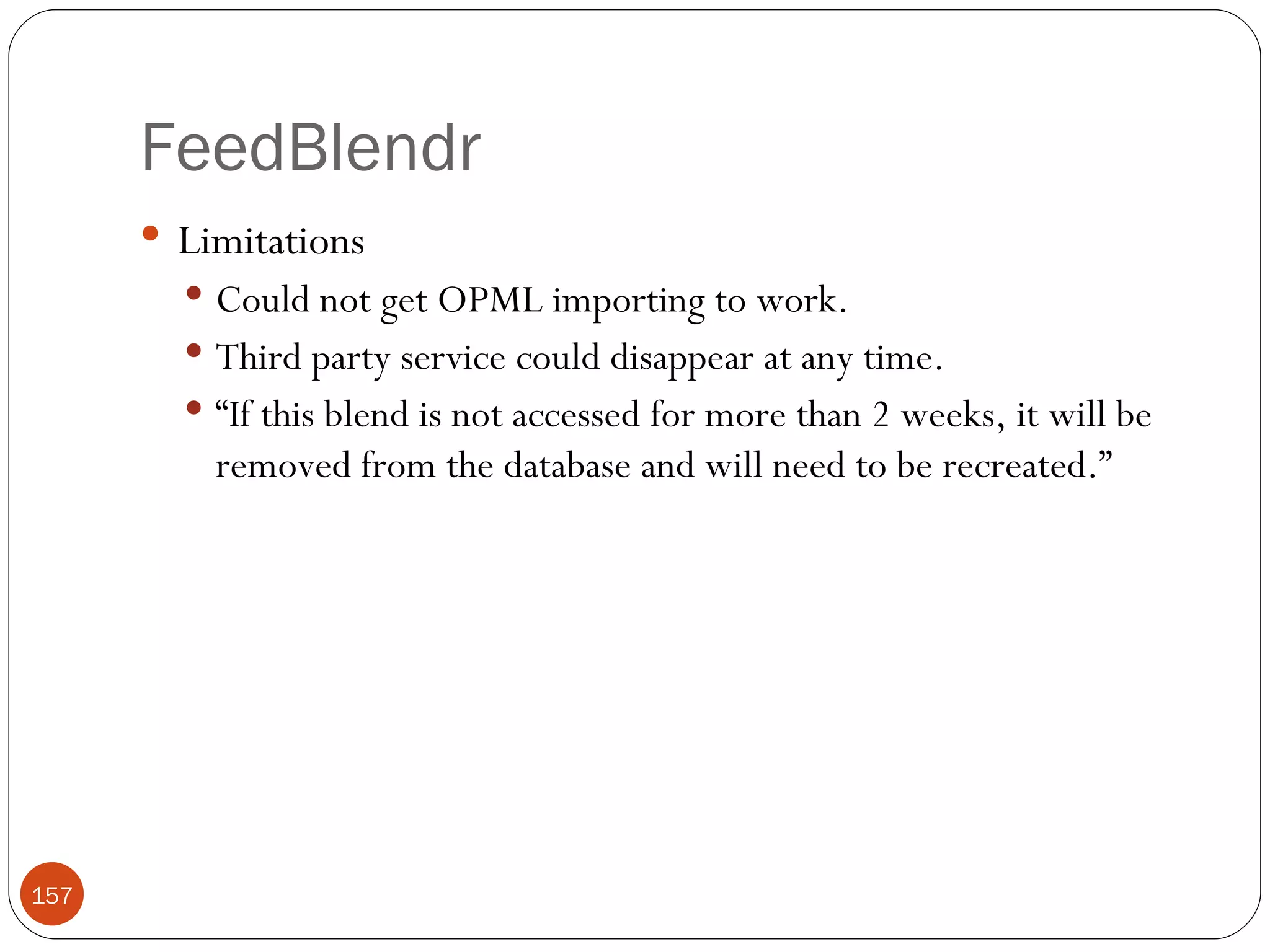 FeedBlendr Limitations Could not get OPML importing to work. Third party service could disappear at any time. “ If this blend is not accessed for more than 2 weeks, it will be removed from the database and will need to be recreated.” 
