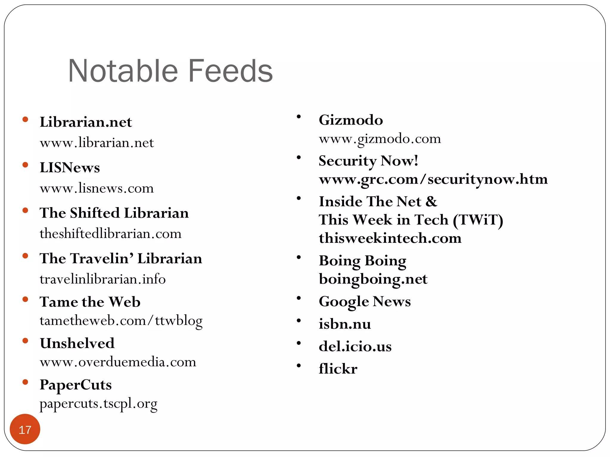 Notable Feeds Librarian.net www.librarian.net LISNews www.lisnews.com The Shifted Librarian theshiftedlibrarian.com The Travelin’ Librarian travelinlibrarian.info Tame the Web tametheweb.com/ttwblog Unshelved www.overduemedia.com PaperCuts papercuts.tscpl.org Gizmodo www.gizmodo.com Security Now! www.grc.com/securitynow.htm Inside The Net & This Week in Tech (TWiT) thisweekintech.com Boing Boing boingboing.net Google News isbn.nu del.icio.us flickr 