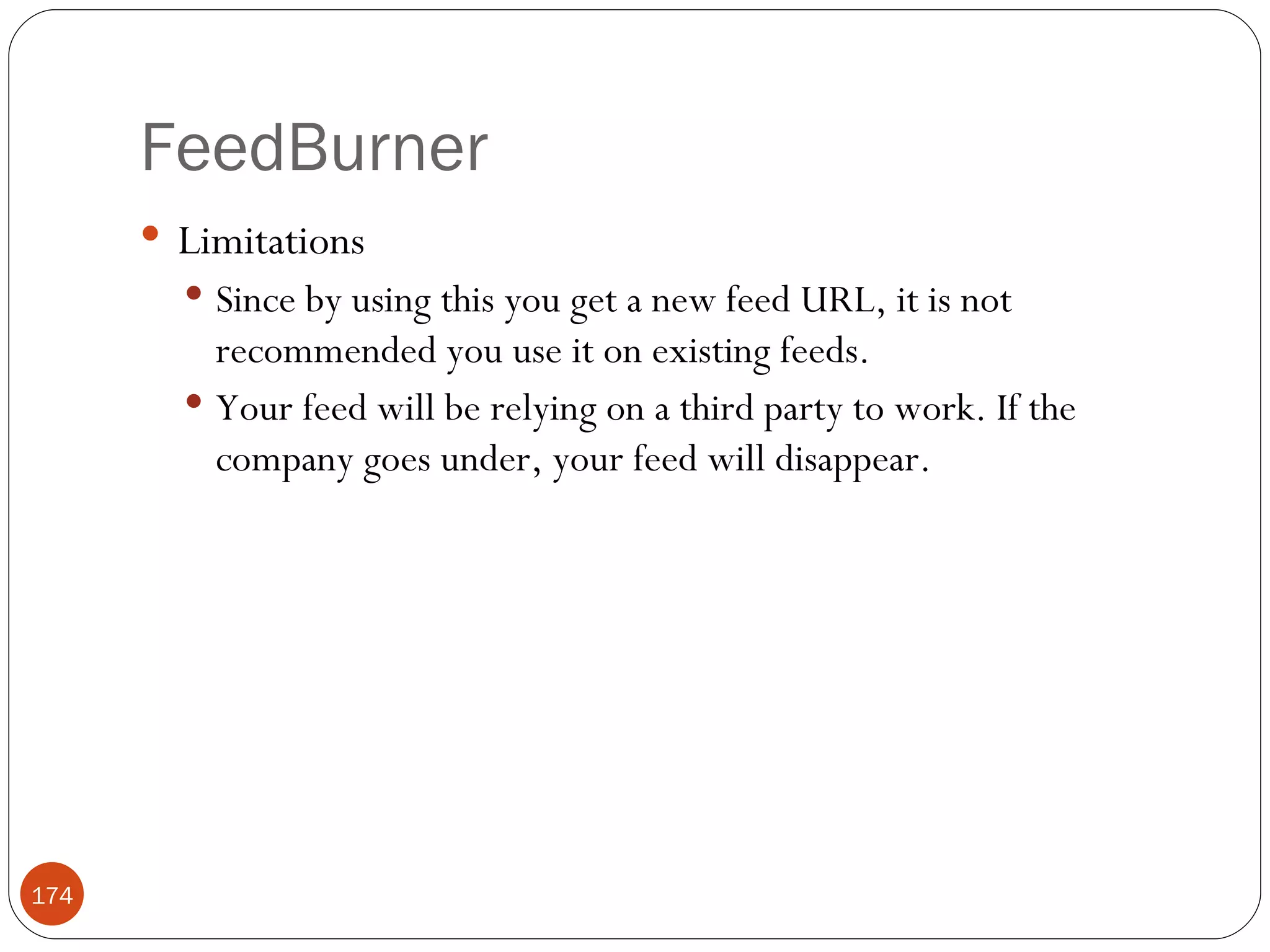 FeedBurner Limitations Since by using this you get a new feed URL, it is not recommended you use it on existing feeds. Your feed will be relying on a third party to work. If the company goes under, your feed will disappear. 