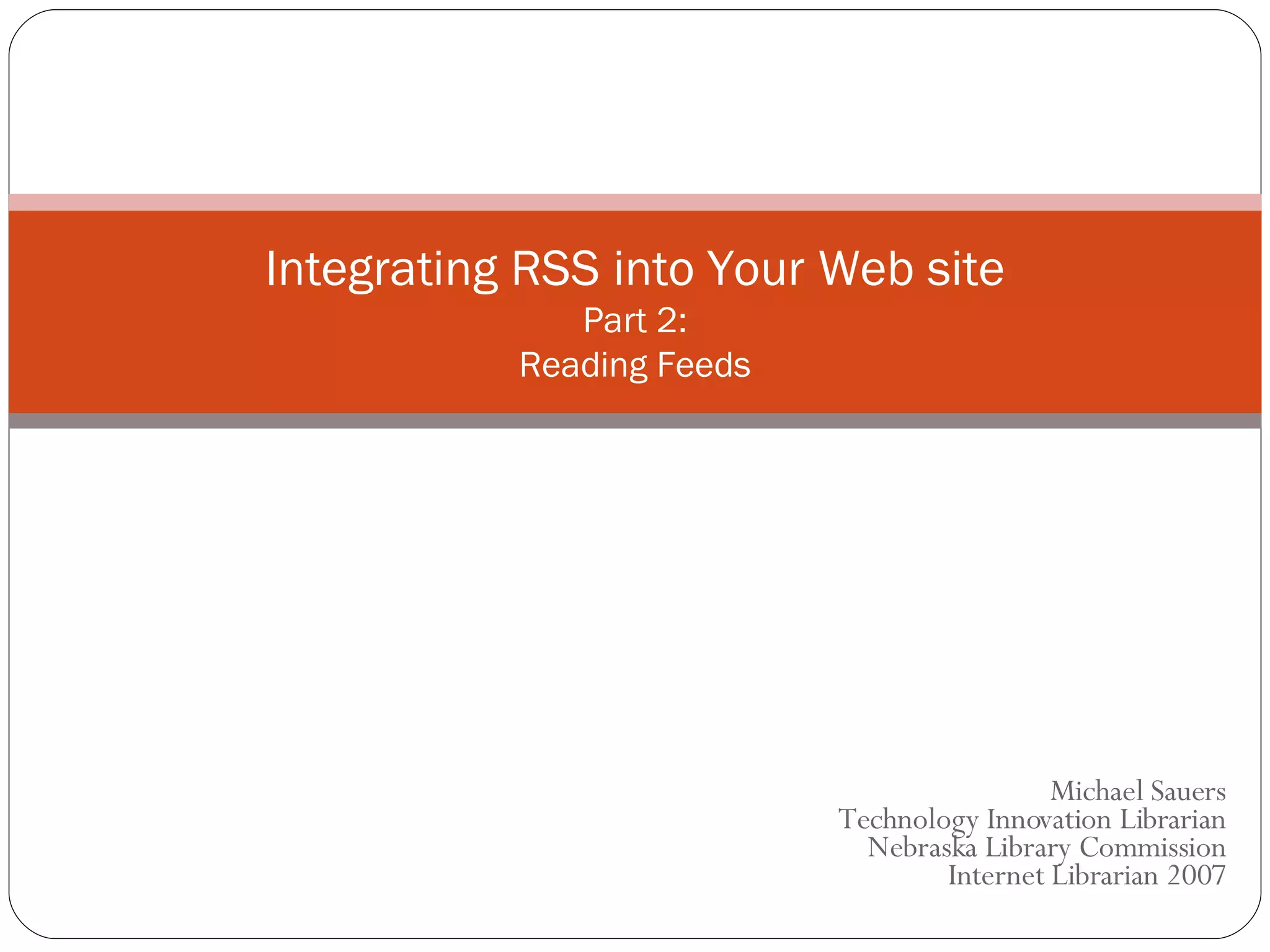 Michael Sauers Technology Innovation Librarian Nebraska Library Commission Internet Librarian 2007 Integrating RSS into Your Web site Part 2: Reading Feeds 