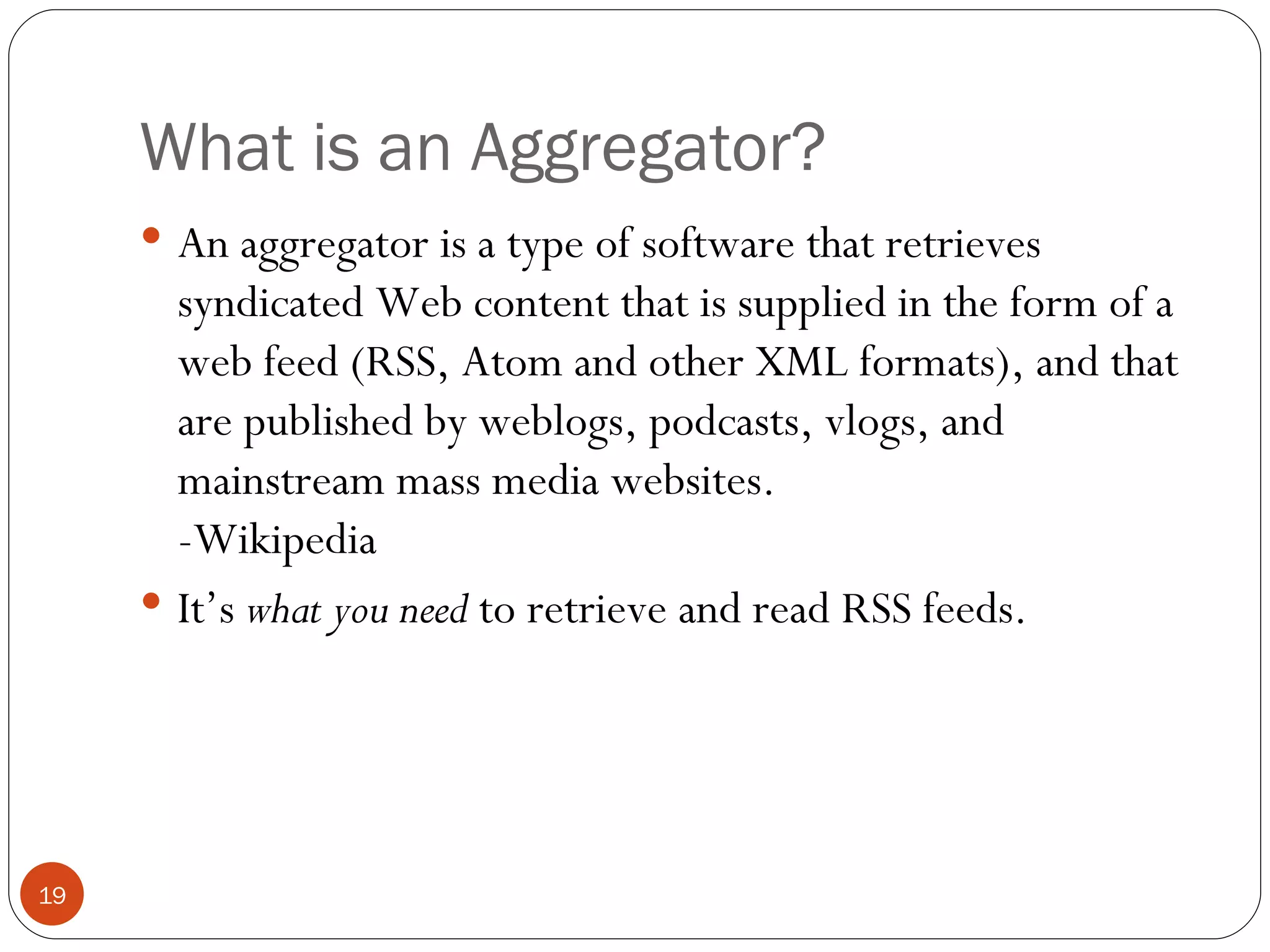 What is an Aggregator? An aggregator is a type of software that retrieves syndicated Web content that is supplied in the form of a web feed (RSS, Atom and other XML formats), and that are published by weblogs, podcasts, vlogs, and mainstream mass media websites. -Wikipedia It’s  what you need  to retrieve and read RSS feeds. 