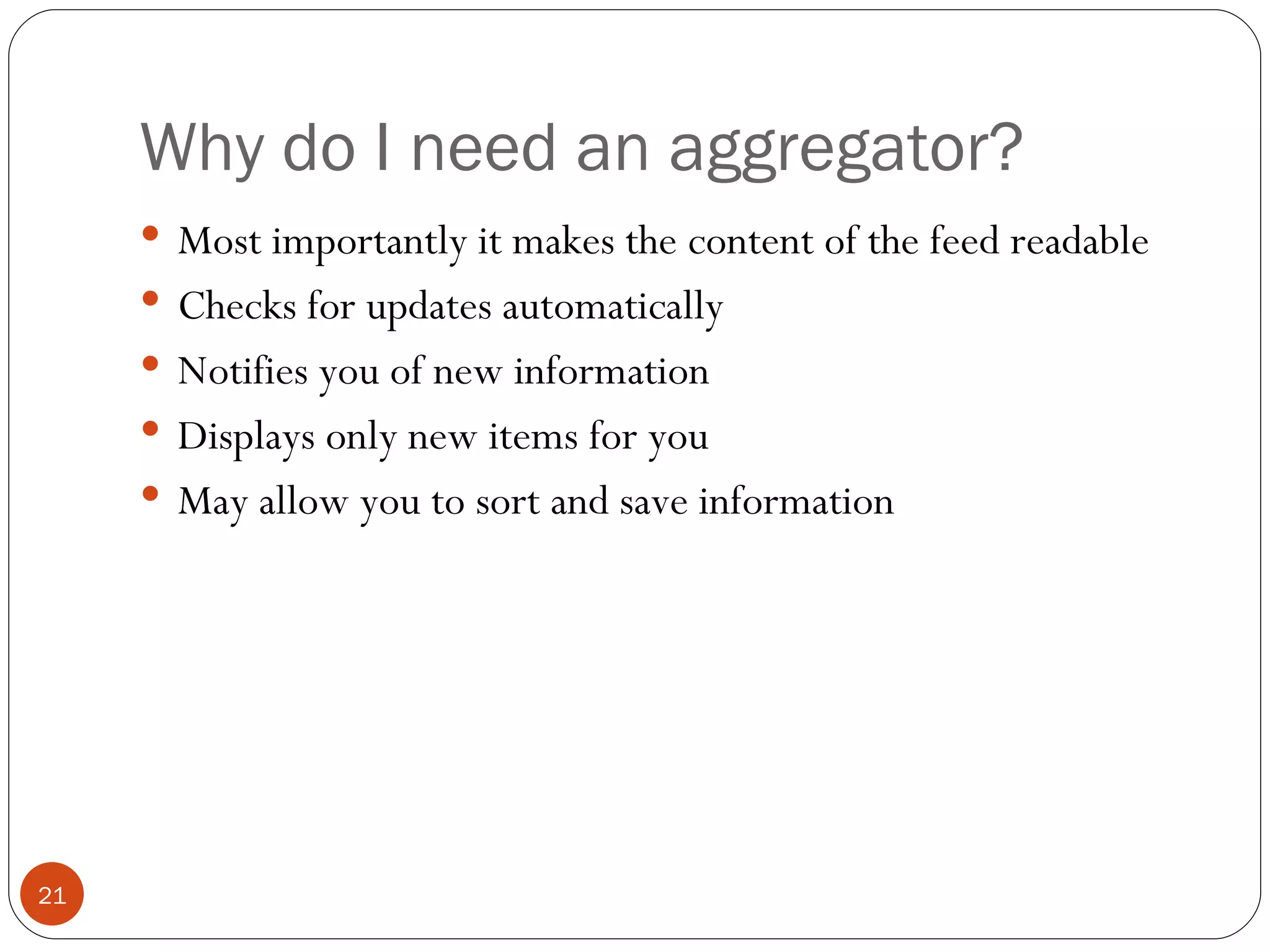 Why do I need an aggregator? Most importantly it makes the content of the feed readable Checks for updates automatically Notifies you of new information Displays only new items for you May allow you to sort and save information 
