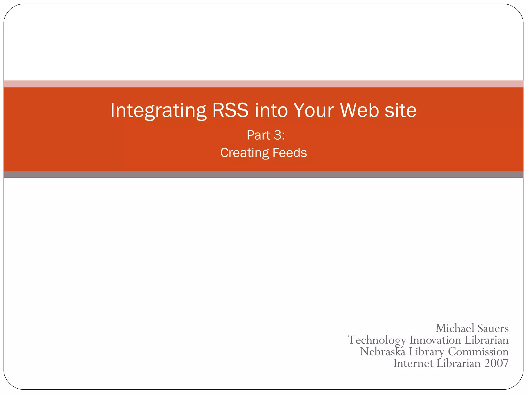 Michael Sauers Technology Innovation Librarian Nebraska Library Commission Internet Librarian 2007 Integrating RSS into Your Web site   Part 3: Creating Feeds 