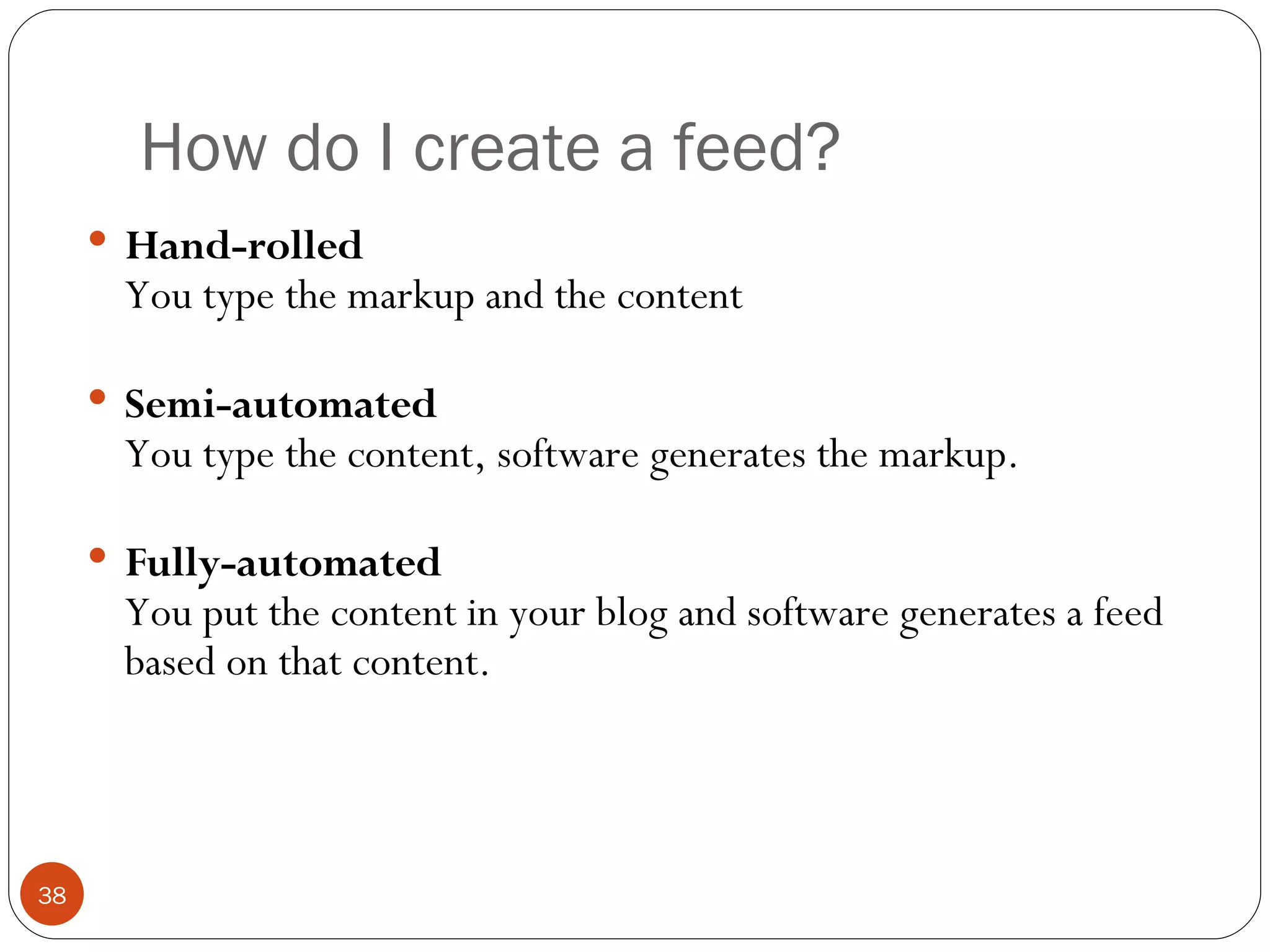 How do I create a feed? Hand-rolled You type the markup and the content Semi-automated You type the content, software generates the markup. Fully-automated You put the content in your blog and software generates a feed based on that content. 