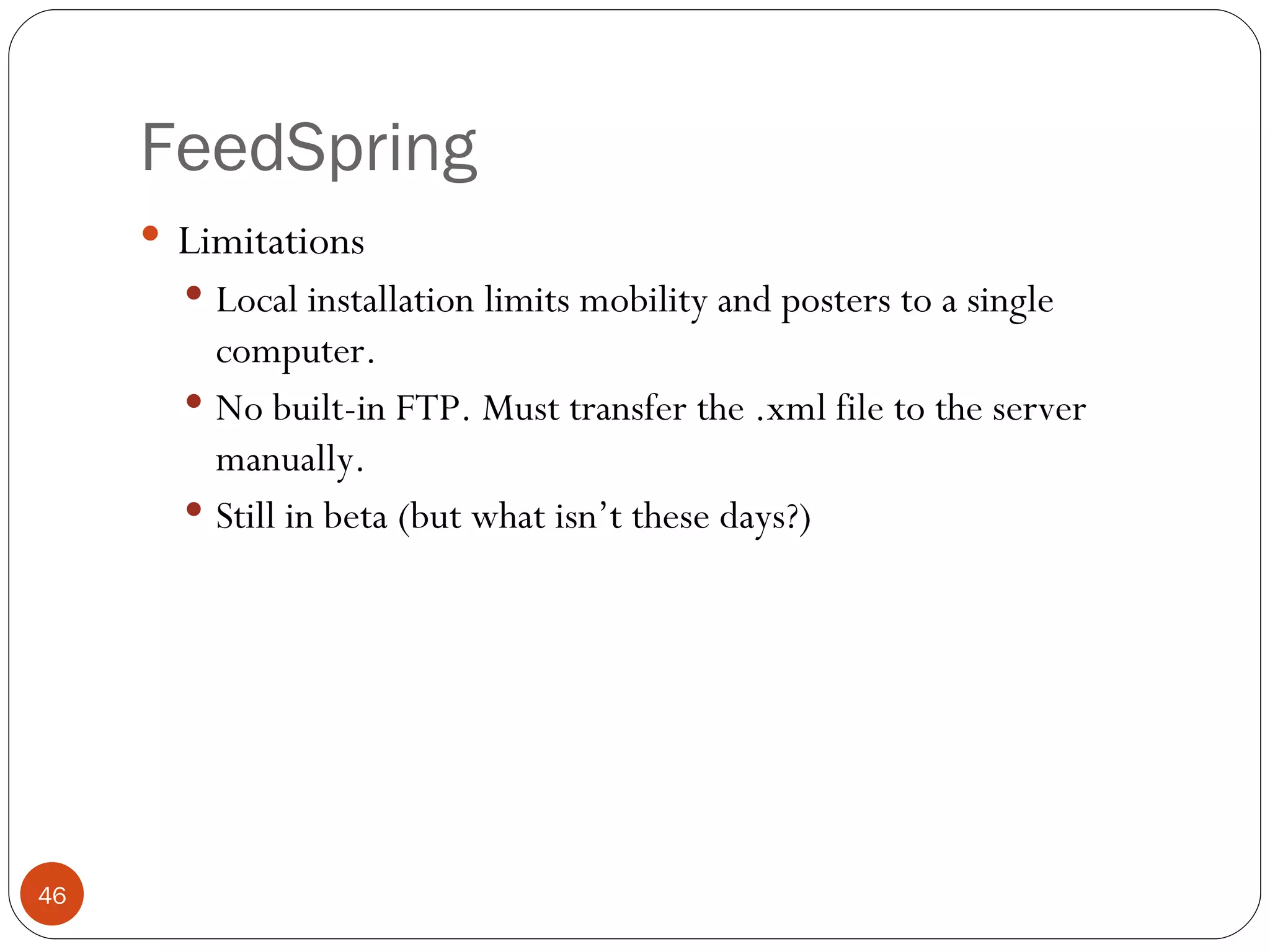 FeedSpring Limitations Local installation limits mobility and posters to a single computer. No built-in FTP. Must transfer the .xml file to the server manually. Still in beta (but what isn’t these days?) 