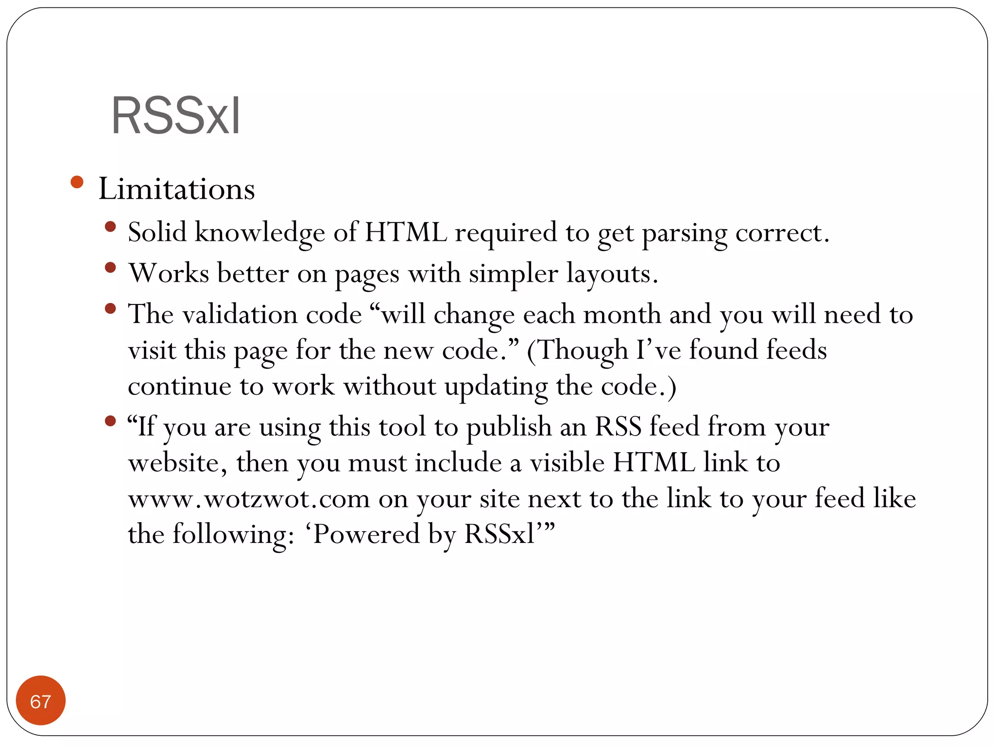 RSSxl Limitations Solid knowledge of HTML required to get parsing correct. Works better on pages with simpler layouts. The validation code “will change each month and you will need to visit this page for the new code.” (Though I’ve found feeds continue to work without updating the code.) “ If you are using this tool to publish an RSS feed from your website, then you must include a visible HTML link to www.wotzwot.com on your site next to the link to your feed like the following: ‘Powered by RSSxl’” 