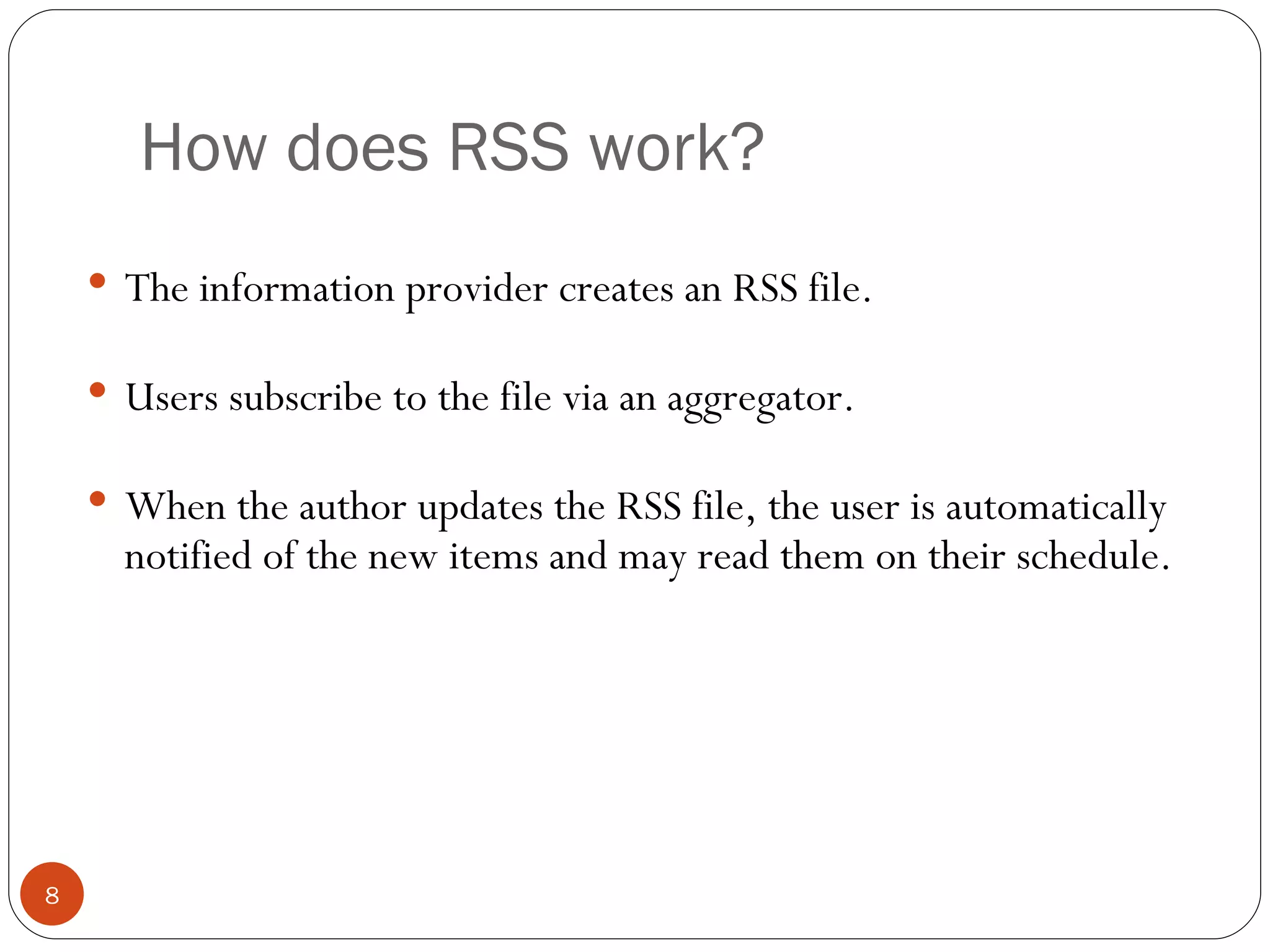 How does RSS work? The information provider creates an RSS file. Users subscribe to the file via an aggregator. When the author updates the RSS file, the user is automatically notified of the new items and may read them on their schedule. 