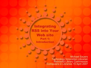 Integrating RSS into Your Web site Part 1: Introduction Michael Sauers Technology Innovation Librarian Nebraska Library Commission Computers in Libraries 15 April 2007 