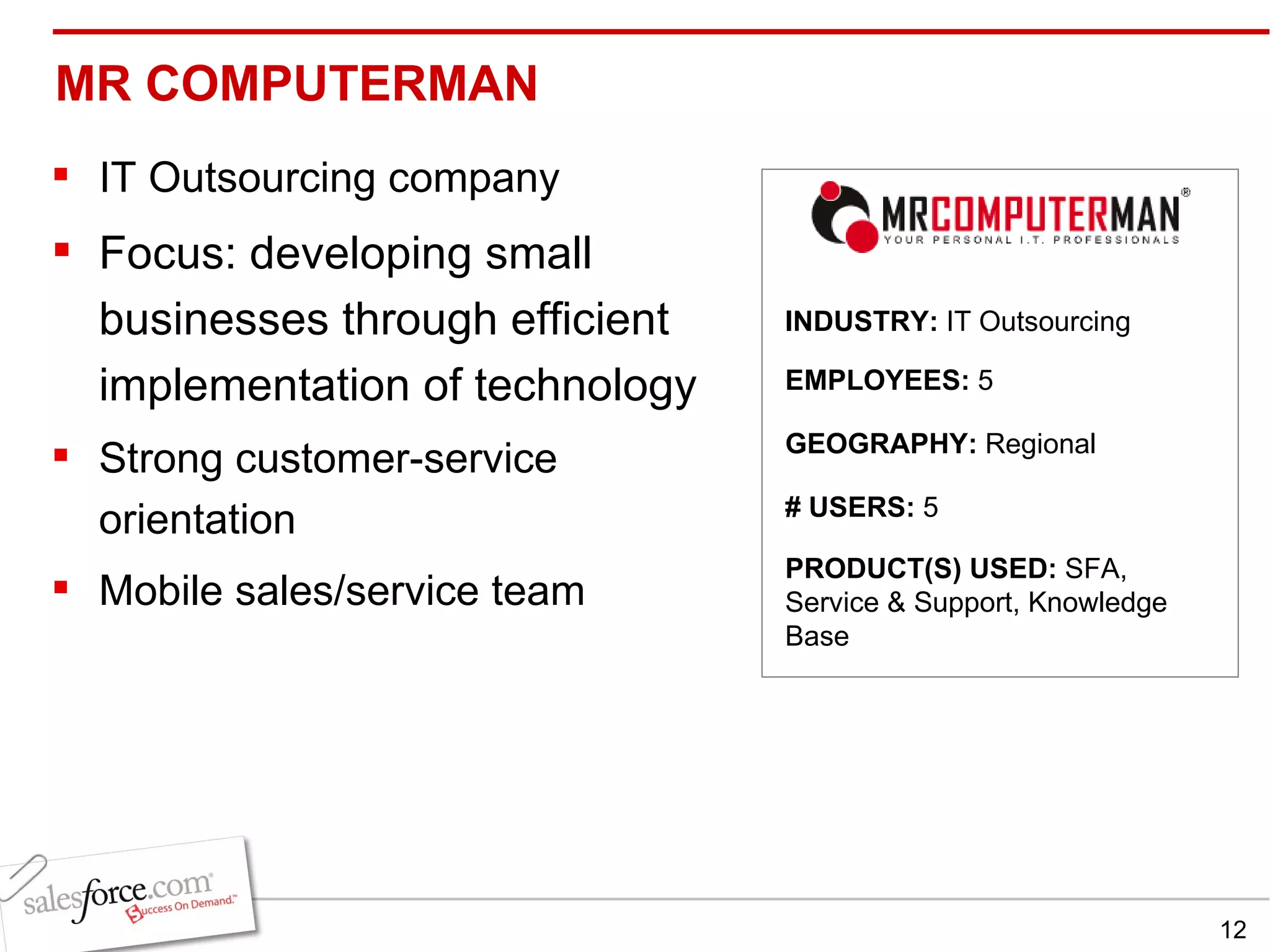 MR COMPUTERMAN  IT Outsourcing company Focus: developing small businesses through efficient implementation of technology  Strong customer-service orientation Mobile sales/service team INDUSTRY:  IT Outsourcing EMPLOYEES:  5 GEOGRAPHY:  Regional  PRODUCT(S) USED:  SFA, Service & Support, Knowledge Base # USERS:  5 