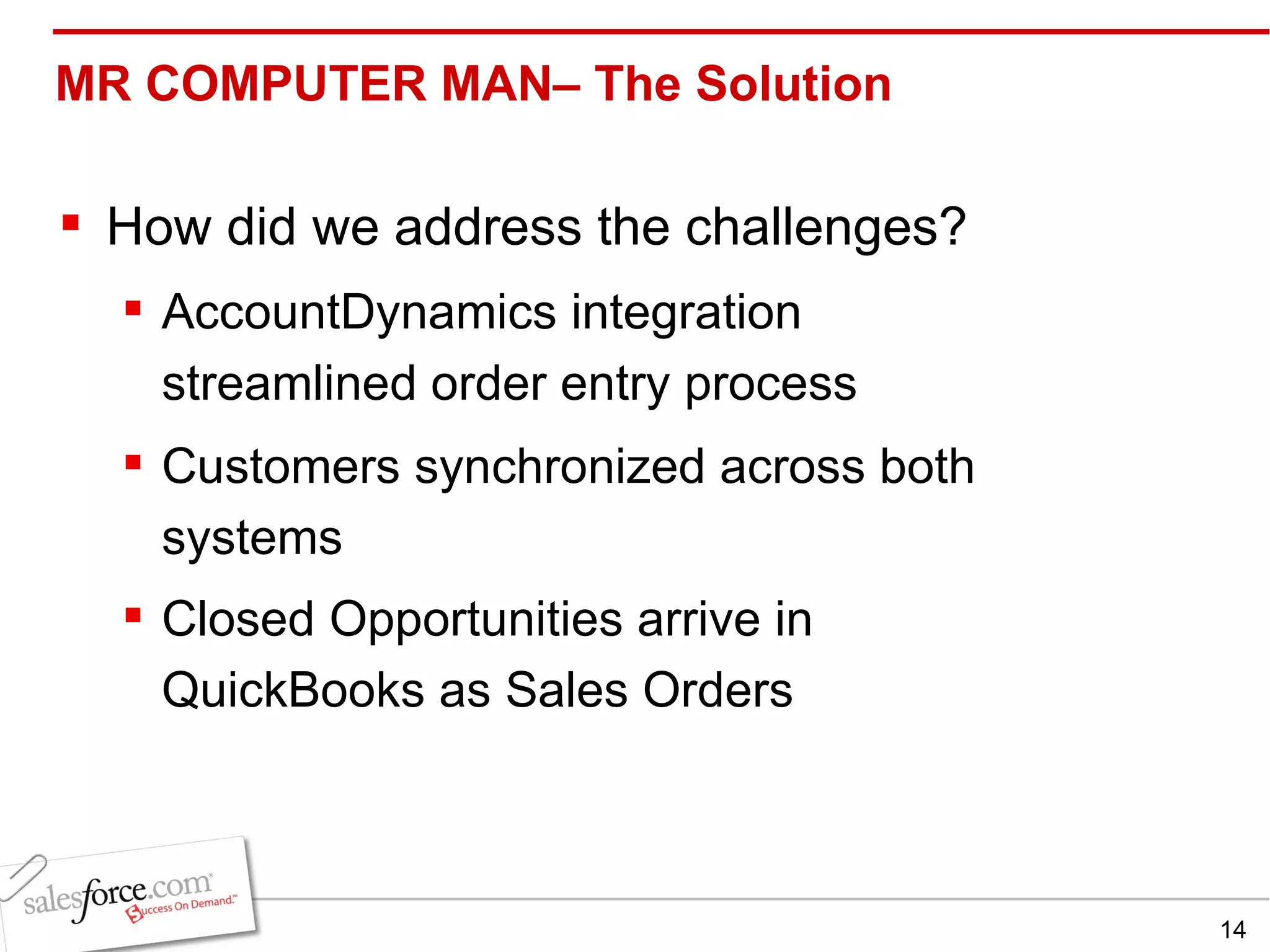 MR COMPUTER MAN– The Solution  How did we address the challenges? AccountDynamics integration streamlined order entry process Customers synchronized across both systems Closed Opportunities arrive in QuickBooks as Sales Orders   