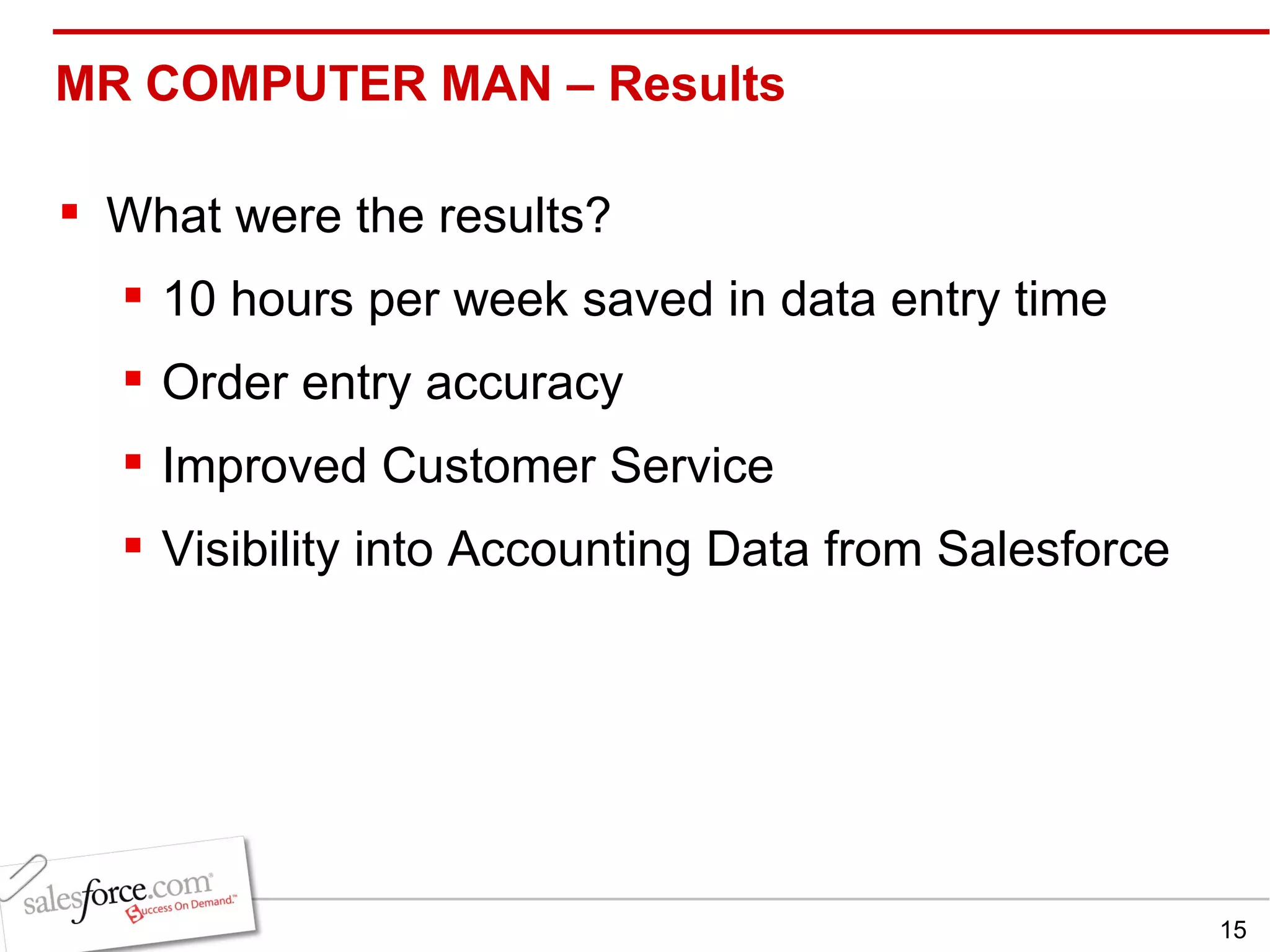 MR COMPUTER MAN – Results  What were the results? 10 hours per week saved in data entry time Order entry accuracy Improved Customer Service Visibility into Accounting Data from Salesforce 