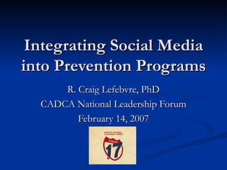 Integrating Social Media into Prevention Programs R. Craig Lefebvre, PhD CADCA National Leadership Forum February 14, 2007 