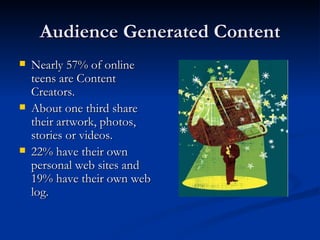 Audience Generated Content Nearly 57% of online teens are Content Creators.  About one third share their artwork, photos, stories or videos. 22% have their own personal web sites and 19% have their own web log. 