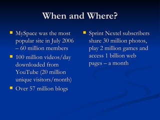 When and Where? MySpace was the most popular site in July 2006 – 60 million members 100 million videos/day downloaded from YouTube (20 million unique visitors/month) Over 57 million blogs Sprint Nextel subscribers share 30 million photos, play 2 million games and access 1 billion web pages – a month 