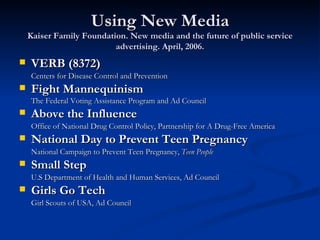 Using New Media Kaiser Family Foundation. New media and the future of public service advertising. April, 2006. VERB (8372) Centers for Disease Control and Prevention Fight Mannequinism The Federal Voting Assistance Program and Ad Council Above the Influence Office of National Drug Control Policy, Partnership for A Drug-Free America National Day to Prevent Teen Pregnancy National Campaign to Prevent Teen Pregnancy,  Teen People Small Step U.S Department of Health and Human Services, Ad Council Girls Go Tech Girl Scouts of USA, Ad Council 