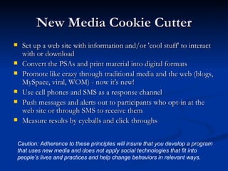 New Media Cookie Cutter Set up a web site with information and/or 'cool stuff' to interact with or download Convert the PSAs and print material into digital formats Promote like crazy through traditional media and the web (blogs, MySpace, viral, WOM) - now it's new! Use cell phones and SMS as a response channel Push messages and alerts out to participants who opt-in at the web site or through SMS to receive them  Measure results by eyeballs and click throughs Caution: Adherence to these principles will insure that you develop a program that uses new media and does not apply social technologies that fit into people’s lives and practices and help change behaviors in relevant ways. 