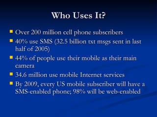 Who Uses It? Over 200 million cell phone subscribers 40% use SMS (32.5 billion txt msgs sent in last half of 2005) 44% of people use their mobile as their main camera 34.6 million use mobile Internet services By 2009, every US mobile subscriber will have a SMS-enabled phone; 98% will be web-enabled 