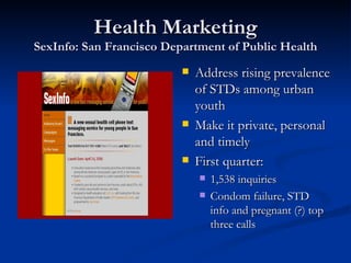 Health Marketing SexInfo: San Francisco Department of Public Health Address rising prevalence of STDs among urban youth Make it private, personal and timely First quarter: 1,538 inquiries Condom failure, STD info and pregnant (?) top three calls 