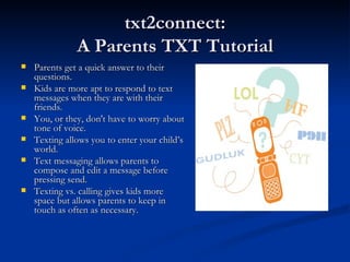 txt2connect: A Parents TXT Tutorial Parents get a quick answer to their questions. Kids are more apt to respond to text messages when they are with their friends. You, or they, don't have to worry about tone of voice. Texting allows you to enter your child’s world. Text messaging allows parents to compose and edit a message before pressing send. Texting vs. calling gives kids more space but allows parents to keep in touch as often as necessary. 
