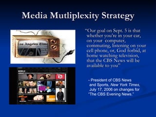 Media Mutliplexity Strategy “ Our goal on Sept. 5 is that whether you’re in your car, on your  computer, commuting, listening on your cell phone, or, God forbid, at home watching television, that the CBS News will be available to you”   - President of CBS News and Sports,  New York Times , July 17, 2006 on changes for “ The CBS Evening News.” 