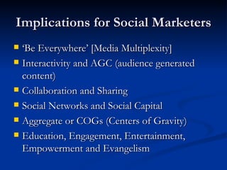 Implications for Social Marketers ‘ Be Everywhere’ [Media Multiplexity] Interactivity and AGC (audience generated content) Collaboration and Sharing Social Networks and Social Capital Aggregate or COGs (Centers of Gravity) Education, Engagement, Entertainment, Empowerment and Evangelism 
