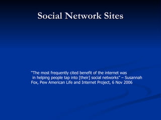 Social Network Sites “ The most frequently cited benefit of the internet was in helping people tap into [their] social networks” – Susannah  Fox, Pew American Life and Internet Project, 6 Nov 2006 