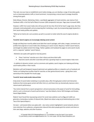MarketingSherpa’s Social Marketing ROAD Map Handbook
14
© Copyright 2000–2010 MarketingSherpa LLC. It is forbidden to copy this report in any manner.
For permissions contact service@sherpastore.com. For more copies, visit http://www.SherpaStore.com
That said, once you have an established social media strategy, you can develop a range of secondary goals,
such as improving website traffic or brand sentiment. Incorporating a natural search strategy should be
among those goals.
Kelly Gillease, Director, Marketing, Viator, a worldwide aggregator of travel activities, saw revenue from
Facebook traffic in the first half of March increase 130% compared to last year. Page views increased 196%.
However, traffic from social media sites still accounts for less than 2% of all her team’s page views. But they
anticipate continued growth and are preparing their marketing, in part, by incorporating target keywords in
their social media profiles and updates.
"What we’ve tried to do is set ourselves up well to succeed no matter what the search engines decide to
do."
Trend #2. Search engines are increasingly indexing social content
Google and Bing have recently added social data their search packages, with video, images, comments and
profiles that originate on social media sites showing up in search results. Bing has a Twitter search feature,
and Google has added content from blogs, Twitter updates and Facebook fan pages to some search results
and in a separate "updates" search feature.
- Marketers we spoke with agreed on two key points:
 These "real-time" searches are in their infancy and drive little traffic
 Real-time search and other social data will have a growing impact as search engines index more
- In addition to dynamic content, such as comments and updates, search engines are indexing and listing
social media profiles in their results.
Marketers with well designed, keyword optimized and updated profiles on networks such as Facebook and
Twitter are finding those profiles listed for searches on their general brand names – giving them more
ownership of the valuable first results page.
Trend #3. Social media builds inbound links
A key tenet of social media marketing is to provide value, often through great content and interaction.
Audiences that receive good content will often link to it, and those links can dramatically improve a site’s
natural search performance.
"Our entire interest from a search perspective is almost exclusively on the power of social for link building,
which is such a critical part of search performance," says Dan Roberts, Senior SEO Strategies and Analyst,
Hearst Digital Media.
Roberts’ team found that repurposing content for social news websites such as Digg and reddit can
generate a tremendous number of inbound links. (Read more about using social bookmarking sites in Part
Two of this Special Report.)
His team – and several others we spoke with – also notice content highlighted in social networks attracts
more attention from audiences, and generates inbound links when people grab the content and share on
their own blogs, websites and other locations.
 