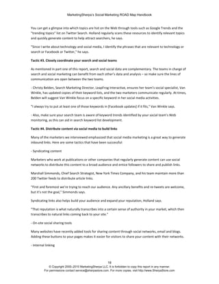 MarketingSherpa’s Social Marketing ROAD Map Handbook
18
© Copyright 2000–2010 MarketingSherpa LLC. It is forbidden to copy this report in any manner.
For permissions contact service@sherpastore.com. For more copies, visit http://www.SherpaStore.com
You can get a glimpse into which topics are hot on the Web through tools such as Google Trends and the
"trending topics" list on Twitter Search. Holland regularly scans these resources to identify relevant topics
and quickly generate content to help attract searchers, he says.
"Since I write about technology and social media, I identify the phrases that are relevant to technology or
search or Facebook or Twitter," he says.
Tactic #3. Closely coordinate your search and social teams
As mentioned in part one of this report, search and social data are complementary. The teams in charge of
search and social marketing can benefit from each other’s data and analysis – so make sure the lines of
communication are open between the two teams.
- Christy Belden, Search Marketing Director, LeapFrog Interactive, ensures her team’s social specialist, Van
Winkle, has updated copies of their keyword lists, and the two marketers communicate regularly. At times,
Belden will suggest Van Winkle focus on a specific keyword in her social media activities.
"I always try to put at least one of those keywords in [Facebook updates] if it fits," Van Winkle says.
- Also, make sure your search team is aware of keyword trends identified by your social team’s Web
monitoring, as this can aid in search keyword list development.
Tactic #4. Distribute content via social media to build links
Many of the marketers we interviewed emphasized that social media marketing is a great way to generate
inbound links. Here are some tactics that have been successful:
- Syndicating content
Marketers who work at publications or other companies that regularly generate content can use social
networks to distribute this content to a broad audience and entice followers to share and publish links.
Marshall Simmonds, Chief Search Strategist, New York Times Company, and his team maintain more than
200 Twitter feeds to distribute article links.
"First and foremost we’re trying to reach our audience. Any ancillary benefits and re-tweets are welcome,
but it’s not the goal," Simmonds says.
Syndicating links also helps build your audience and expand your reputation, Holland says.
"That reputation is what naturally transcribes into a certain sense of authority in your market, which then
transcribes to natural links coming back to your site."
- On-site social sharing tools
Many websites have recently added tools for sharing content through social networks, email and blogs.
Adding these buttons to your pages makes it easier for visitors to share your content with their networks.
- Internal linking
 