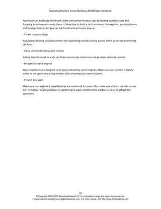 MarketingSherpa’s Social Marketing ROAD Map Handbook
20
© Copyright 2000–2010 MarketingSherpa LLC. It is forbidden to copy this report in any manner.
For permissions contact service@sherpastore.com. For more copies, visit http://www.SherpaStore.com
Your team can add loads of relevant, index-able content to your sites by hosting social features and
fostering an online community there. It takes time to build a rich community that regularly posts to forums
and message boards, but you can start small and work your way up:
- Create company blogs
Regularly publishing valuable content and responding provide activity around which an on-site community
can form.
- Allow comments, ratings and reviews
Adding these features to a site can foster community interaction and generate relevant content.
- Be open to search engines
Not all platforms are designed to be easily indexed by search engines. Make sure your content is clearly
visible to the spiders by asking vendors and consulting your search experts.
- Prevent link spam
Make sure your website’s social features are monitored for spam. Also, make sure all external links posted
are "no follow," so they provide no search engine value and therefore will be less likely to attract link
spammers.
 
