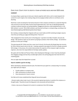 MarketingSherpa’s Social Marketing ROAD Map Handbook
21
© Copyright 2000–2010 MarketingSherpa LLC. It is forbidden to copy this report in any manner.
For permissions contact service@sherpastore.com. For more copies, visit http://www.SherpaStore.com
CASE STUDY: EIGHT STEPS TO CREATE A TEAM-AUTHORED BLOG AND REAP SEO GAINS
SUMMARY
A company blog is a great way to share your industry expertise with clients, and to create keyword-rich
content for search engines. But creating a blog and encouraging multiple authors to contribute can be
daunting.
Read how a small consulting firm had nearly everyone in their company contribute to a corporate blog that
now accounts for more than 50% of natural search-generated visits. Learn tips on identifying keywords,
creating an editorial calendar and setting deadlines. Blogging has become a well-established tactic in the
B2B marketer’s arsenal: 70% of B2B marketers said they were writing on a company blog, according to the
latest MarketingSherpa B2B Marketing Benchmark Report.
But creating a company blog that integrates with your social media and SEO marketing strategies requires
more than just setting up a page and letting writers "have at it."
"We strategized for three months prior to first blog post," says Kenric Van Wyk, President, Acoustics By
Design. "We wanted to make sure we weren’t just going to produce a few months of blogs – we wanted to
produce an entire year of blogs."
This planning paid off. A little more than a year since its launch, the Acoustics By Design blog now accounts
for 53% of natural search visits to the site – creating a powerful new engine for the firm’s already successful
SEO strategy. In the process, the content demonstrates the expertise of the company’s eight consulting
engineers, who share the responsibility for the blog’s weekly updates.
We spoke with Van Wyk and Thomas Thelen, Client Development Manager, to learn how they developed
their blogging strategy and how they corralled eight authors into writing blog posts that meet the firm’s
marketing goals.
Here are eight steps that helped them succeed:
Step #1. Establish a goal for the blog
Before developing a detailed production plan, first determine your goals for a company blog. For example,
you might want your blog to:
 Provide updates on company news
 Offer commentary on industry trends
 Share educational or how-to content
Van Wyk and his team established their blog with two primary goals:
- Educate readers about major issues in the acoustical engineering industry, to position the company as a
thought-leader. They did not want the blog posts to be excessively self-promotional.
- Create a new source of keyword-rich content to complement their SEO strategy.
 