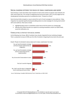 MarketingSherpa’s Social Marketing ROAD Map Handbook
26
© Copyright 2000–2010 MarketingSherpa LLC. It is forbidden to copy this report in any manner.
For permissions contact service@sherpastore.com. For more copies, visit http://www.SherpaStore.com
SOCIAL SHARING EXTENDS THE REACH OF EMAIL CAMPAIGNS AND MORE
Social sharing is a tactic that allows email recipients to share email content on popular social networks and
other social media sites. The concept of integrating email and social media is still in its early stages but has
already gained tremendous ground on its predecessor tactic, “Forward to a friend.”
Social sharing initially emerged as a way to extend the reach of email campaigns to new audiences. Today,
integration has expanded significantly beyond adding buttons to email campaigns for sharing email content
with social audiences. New tactics include:
 Highlighting blog content in enewsletters which links to the full content via a landing page.
 Offering social media channels as an option for receiving enewsletter content via Twitter feeds,
social site notifications, etc.
FORMULATING A STRATEGY FOR SOCIAL SHARING
As the following chart shows, 48% of marketers have already integrated the two marketing strategies.
That’s a substantial increase of 270% over the 13% of marketers integrating the two tactics the prior year.
CHART: PLANS TO INTEGRATE SOCIAL MEDIA WITH EMAIL CAMPAIGNS THIS YEAR
4%
15%
18%
21%
27%
No, I don't see the value in integrating
email marketing and social media
No, but it sounds intriguing
Yes, but we don't know where to start
Yes, we have formulated a strategy
and are researching tools for
implementation
Yes, we have formulated a strategy
and have already implemented our
integration
Source / Methodology: StrongMail 2009 Marketing Trends / Fielded May-Jun 2009, N=500
 