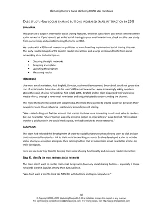 MarketingSherpa’s Social Marketing ROAD Map Handbook
30
© Copyright 2000–2010 MarketingSherpa LLC. It is forbidden to copy this report in any manner.
For permissions contact service@sherpastore.com. For more copies, visit http://www.SherpaStore.com
CASE STUDY: HOW SOCIAL SHARING BUTTONS INCREASED EMAIL INTERACTION BY 25%
SUMMARY
This year saw a surge in interest for social sharing features, which let subscribers post email content to their
social networks. If you haven’t yet added social sharing to your email newsletters, check out this case study
from our archives and consider testing the tactic in 2010.
We spoke with a B2B email newsletter publisher to learn how they implemented social sharing this year.
The early results showed a 25% boost in reader interaction, and a surge in inbound traffic from social
networking sites. Includes tips on:
 Choosing the right networks
 Designing a template
 Launching the program
 Measuring results
CHALLENGE
Like most email marketers, Rob Birgfeld, Director, Audience Development, SmartBrief, could not ignore the
rise of social media. Subscribers to his team's B2B email newsletters were increasingly asking questions
about the value of social networking. And in late 2008, Birgfeld and his team expanded their own social
media efforts, through a new email newsletter and blog dedicated to understanding the channel.
The more the team interacted with social media, the more they wanted to create closer ties between their
newsletters and those networks – particularly around content sharing.
"We created a blog and Twitter account that started to show some interesting results and value to readers.
But our newsletter "share" button was only giving he option to email articles," says Birgfeld. "We realized
that for a publication in the social media space, we had to relate to those networks."
CAMPAIGN
The team had followed the development of share-to-social functionality that allowed users to click an icon
that automatically uploads a link to their social networking accounts. So they developed a plan to include
social sharing as an option alongside their existing button that let subscribers email newsletter articles to
their colleagues.
Here are six steps they took to develop their social sharing functionality and measure reader interaction:
Step #1. Identify the most relevant social networks
The team didn’t want to clutter their email design with too many social sharing buttons – especially if those
networks weren’t popular among their B2B audience.
"We don’t want a brief to look like NASCAR, with buttons and logos everywhere."
 