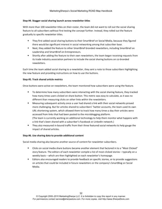MarketingSherpa’s Social Marketing ROAD Map Handbook
32
© Copyright 2000–2010 MarketingSherpa LLC. It is forbidden to copy this report in any manner.
For permissions contact service@sherpastore.com. For more copies, visit http://www.SherpaStore.com
Step #4. Stagger social sharing launch across newsletter titles
With more than 100 newsletter titles on their roster, the team did not want to roll out the social sharing
feature to all subscribers without first testing the concept further. Instead, they rolled out the feature
gradually to specific newsletter titles.
 They first added social sharing buttons to their SmartBrief on Social Media, because they figured
there would be significant interest in social networking among that subscriber base.
 Next, they added the feature to other SmartBrief-branded newsletters, including SmartBrief on
Leadership and SmartBrief on Entrepreneurs.
 Shortly after adding the feature to their own newsletters, the team began receiving requests from
its trade industry association partners to include the social sharing buttons on co-branded
newsletters.
Each time the team added social sharing to a newsletter, they sent a note to those subscribers highlighting
the new feature and providing instructions on how to use the buttons.
Step #5. Track shared article metrics
Once buttons were active on newsletters, the team monitored how subscribers were using the feature.
 To determine how many subscribers were interacting with the social sharing feature, they tracked
how many times users clicked on share button. This metric was easy to calculate, as it was no
different than measuring clicks on other links within the newsletters.
 Measuring subsequent activity once a user had shared a link with their social networks proved
more challenging. But for articles shared to subscribers’ Twitter accounts, the team used its own
URL shortening system, which allowed them to track how many times a day their articles were
accessed from links that had been posted to the microblogging platform.
(The team is currently working on additional technology to help them monitor what happens with
a link that’s been shared with a subscriber’s Facebook or LinkedIn network.)
 They also measured in-bound traffic from their three featured social networks to help gauge the
impact of shared articles.
Step #6. Use sharing data to provide additional content
Social media sharing also became another source of content for newsletter subscribers.
 Clicks on social media share buttons became another element that factored in to a "Most Clicked"
story feature. The editors of each newsletter compile a list of most-clicked stories – typically on a
weekly basis – which are then highlighted on each newsletter’s homepage.
 Editors also encouraged readers to provide feedback on specific stories, or to provide suggestions
on articles that could be included in future newsletters or the company’s SmartBlog on Social
Media.
 