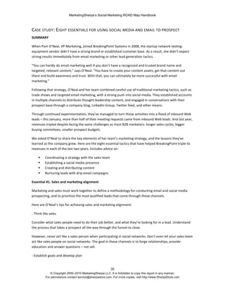 MarketingSherpa’s Social Marketing ROAD Map Handbook
35
© Copyright 2000–2010 MarketingSherpa LLC. It is forbidden to copy this report in any manner.
For permissions contact service@sherpastore.com. For more copies, visit http://www.SherpaStore.com
CASE STUDY: EIGHT ESSENTIALS FOR USING SOCIAL MEDIA AND EMAIL TO PROSPECT
SUMMARY
When Pam O’Neal, VP Marketing, joined BreakingPoint Systems in 2008, the startup network testing-
equipment vendor didn’t have a strong brand or established customer base. As a result, she didn’t expect
strong results immediately from email marketing or other lead generation tactics.
"You can hardly do email marketing well if you don’t have a recognized and trusted brand name and
targeted, relevant content," says O’Neal. "You have to create your content assets, get that content out
there and build awareness and trust. With that, you can ultimately be more successful with email
marketing."
Following that strategy, O’Neal and her team combined careful use of traditional marketing tactics, such as
trade shows and targeted email marketing, with a strong push into social media. They established accounts
in multiple channels to distribute thought-leadership content, and engaged in conversations with their
prospect base through a company blog, LinkedIn Group, Twitter feed, and other means.
Through continued experimentation, they’ve managed to turn those activities into a flood of inbound Web
leads – this January, more than half of their meeting requests came from inbound Web leads. And last year,
revenues tripled despite facing the same challenges as most B2B marketers: longer sales cycles, bigger
buying committees, smaller prospect budgets.
We asked O’Neal to share the key elements of her team’s marketing strategy, and the lessons they’ve
learned as the company grew. Here are the eight essential tactics that have helped BreakingPoint triple its
revenues in each of the last two years. Includes advice on:
 Coordinating a strategy with the sales team
 Establishing a social media presence
 Creating and distributing content
 Nurturing leads with drip email campaigns
Essential #1. Sales and marketing alignment
Marketing and sales must work together to define a methodology for conducting email and social media
prospecting, and to prioritize the most qualified leads that come through those channels.
Here are O’Neal’s tips for achieving sales and marketing alignment:
- Think like sales
Consider what sales people need to do their job better, and what they’re looking for in a lead. Understand
the process that takes a prospect all the way through the funnel to close.
However, never act like a sales person when participating in social networks. Don’t even let your sales team
act like sales people on social networks. The goal in these channels is to forge relationships, provide
education and answer questions – not sell.
- Establish goals and develop plan
 