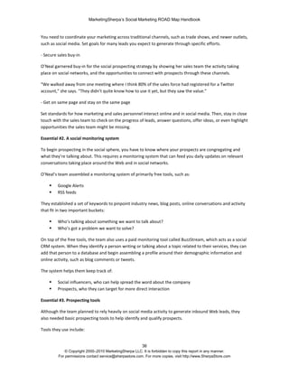 MarketingSherpa’s Social Marketing ROAD Map Handbook
36
© Copyright 2000–2010 MarketingSherpa LLC. It is forbidden to copy this report in any manner.
For permissions contact service@sherpastore.com. For more copies, visit http://www.SherpaStore.com
You need to coordinate your marketing across traditional channels, such as trade shows, and newer outlets,
such as social media. Set goals for many leads you expect to generate through specific efforts.
- Secure sales buy-in
O’Neal garnered buy-in for the social prospecting strategy by showing her sales team the activity taking
place on social networks, and the opportunities to connect with prospects through these channels.
"We walked away from one meeting where I think 80% of the sales force had registered for a Twitter
account," she says. "They didn’t quite know how to use it yet, but they saw the value."
- Get on same page and stay on the same page
Set standards for how marketing and sales personnel interact online and in social media. Then, stay in close
touch with the sales team to check on the progress of leads, answer questions, offer ideas, or even highlight
opportunities the sales team might be missing.
Essential #2. A social monitoring system
To begin prospecting in the social sphere, you have to know where your prospects are congregating and
what they’re talking about. This requires a monitoring system that can feed you daily updates on relevant
conversations taking place around the Web and in social networks.
O’Neal’s team assembled a monitoring system of primarily free tools, such as:
 Google Alerts
 RSS feeds
They established a set of keywords to pinpoint industry news, blog posts, online conversations and activity
that fit in two important buckets:
 Who’s talking about something we want to talk about?
 Who’s got a problem we want to solve?
On top of the free tools, the team also uses a paid monitoring tool called BuzzStream, which acts as a social
CRM system. When they identify a person writing or talking about a topic related to their services, they can
add that person to a database and begin assembling a profile around their demographic information and
online activity, such as blog comments or tweets.
The system helps them keep track of:
 Social influencers, who can help spread the word about the company
 Prospects, who they can target for more direct interaction
Essential #3. Prospecting tools
Although the team planned to rely heavily on social media activity to generate inbound Web leads, they
also needed basic prospecting tools to help identify and qualify prospects.
Tools they use include:
 